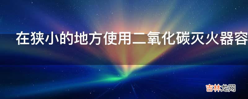 在狭小的地方使用二氧化碳灭火器容易造成什么事故