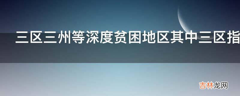 三区三州等深度贫困地区其中三区指的是