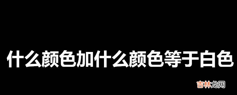 什么颜色加什么颜色等于白色