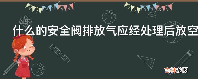 什么的安全阀排放气应经处理后放空