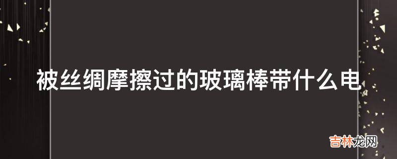 被丝绸摩擦过的玻璃棒带什么电