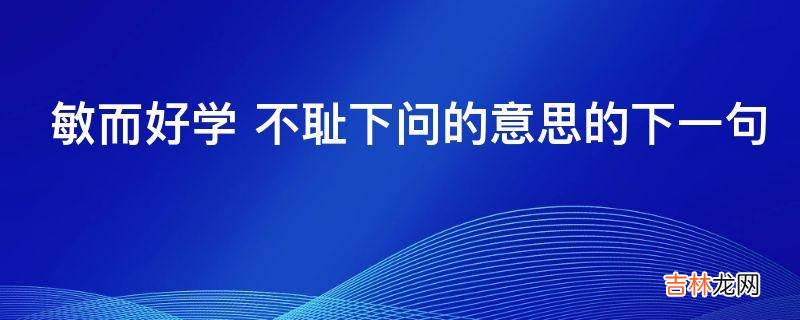 敏而好学 不耻下问的意思的下一句