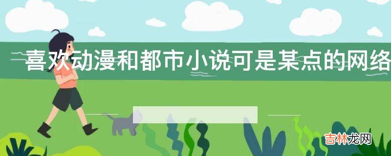 喜欢动漫和都市小说可是某点的网络小说没有正能量为什么