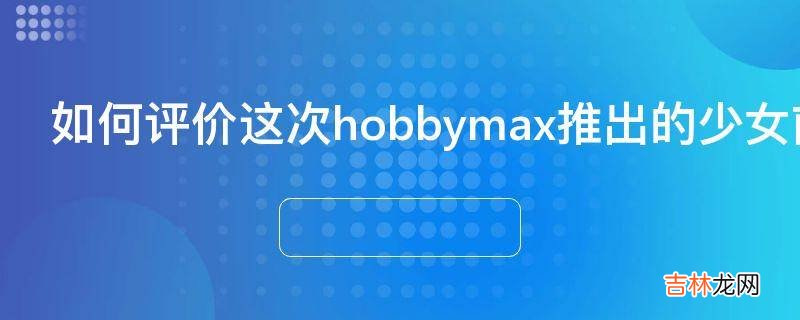 如何评价这次hobbymax推出的少女前线毛瑟98k手办