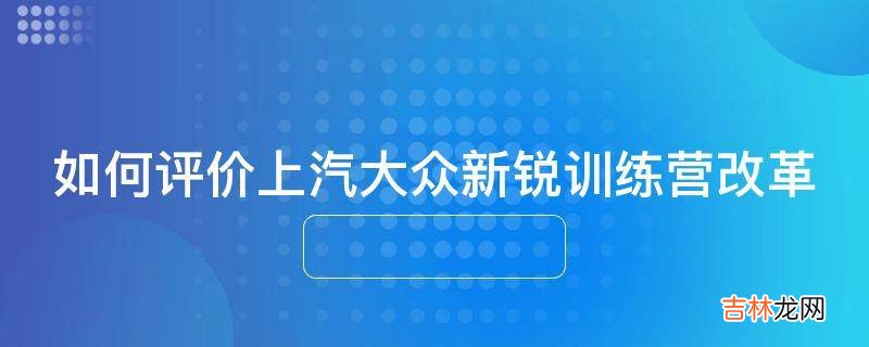 如何评价上汽大众新锐训练营改革