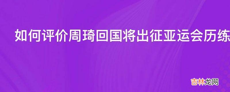 如何评价周琦回国将出征亚运会历练一年能否统治亚洲