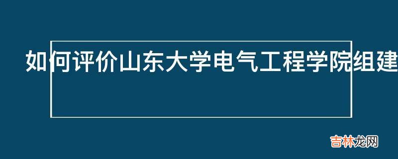 如何评价山东大学电气工程学院组建全球能源互联网专业