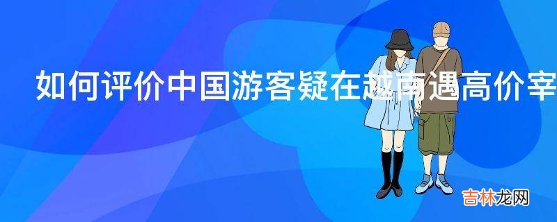 如何评价中国游客疑在越南遇高价宰客与店员争执引发群殴