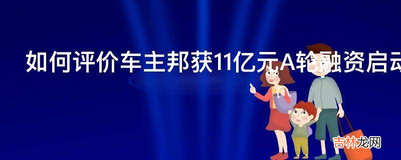 如何评价车主邦获11亿元A轮融资启动海外上市计划