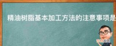 精油树脂基本加工方法的注意事项是什么?