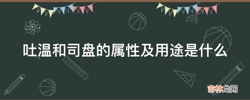 吐温和司盘的属性及用途是什么?