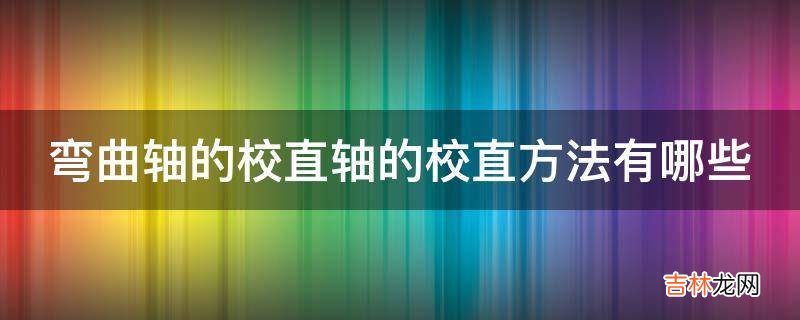 弯曲轴的校直轴的校直方法有哪些?