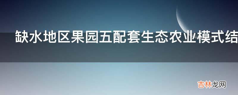 缺水地区果园五配套生态农业模式结构是怎样的?