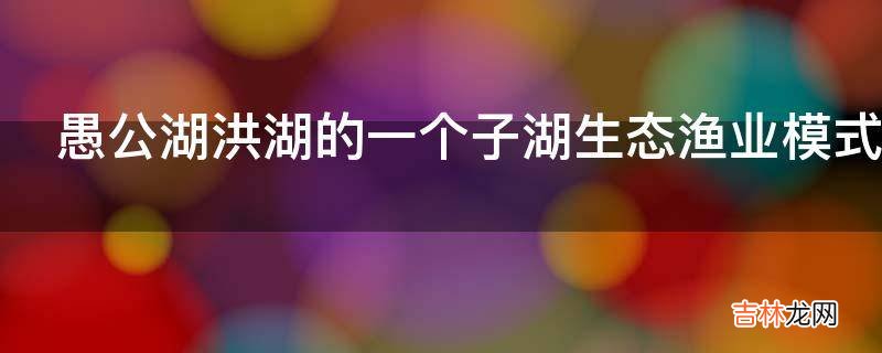 愚公湖洪湖的一个子湖生态渔业模式有哪些内容?