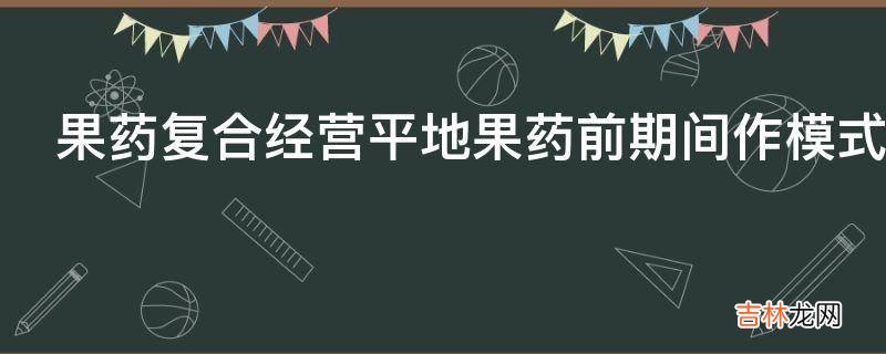 果药复合经营平地果药前期间作模式应该怎么做?