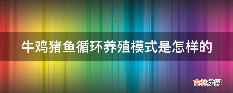 牛鸡猪鱼循环养殖模式是怎样的?