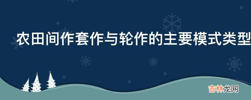 农田间作套作与轮作的主要模式类型有什么重要性?