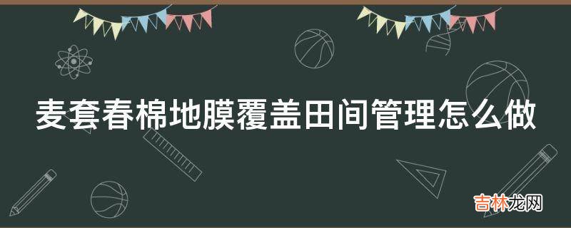 麦套春棉地膜覆盖田间管理怎么做?