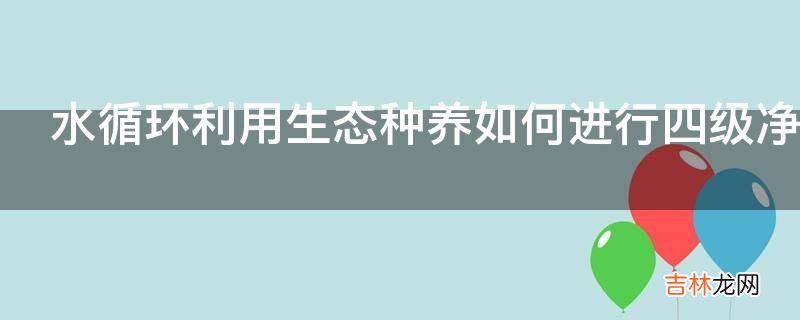 水循环利用生态种养如何进行四级净化四步利用?