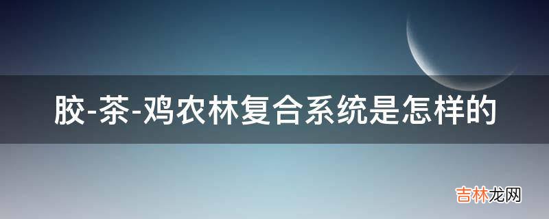 胶-茶-鸡农林复合系统是怎样的?