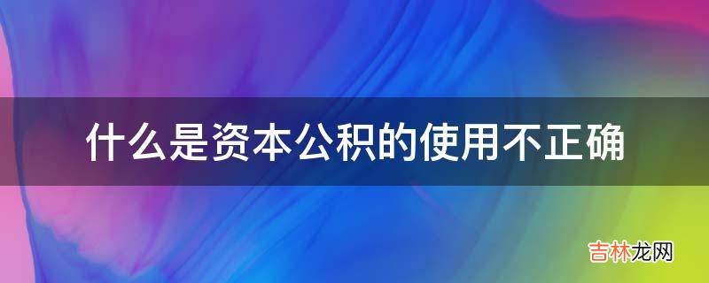 什么是资本公积的使用不正确?