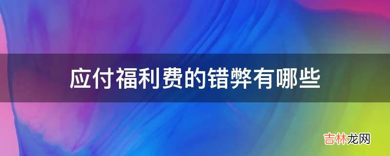 应付福利费的错弊有哪些?