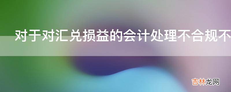 对于对汇兑损益的会计处理不合规不正确怎么处理?