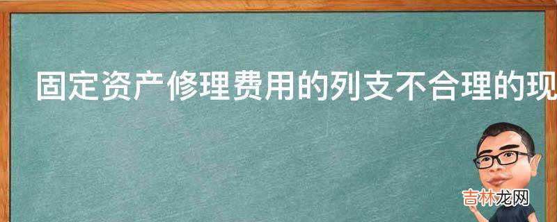 固定资产修理费用的列支不合理的现象有哪些?