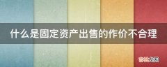 什么是固定资产出售的作价不合理?