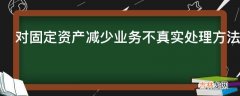 对固定资产减少业务不真实处理方法是什么?