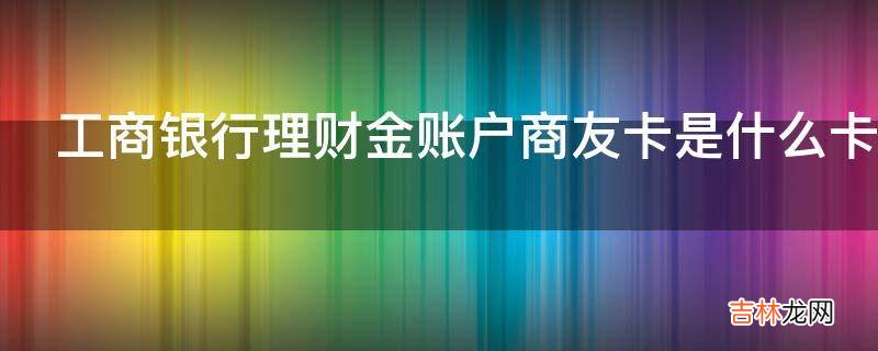 工商银行理财金账户商友卡是什么卡?