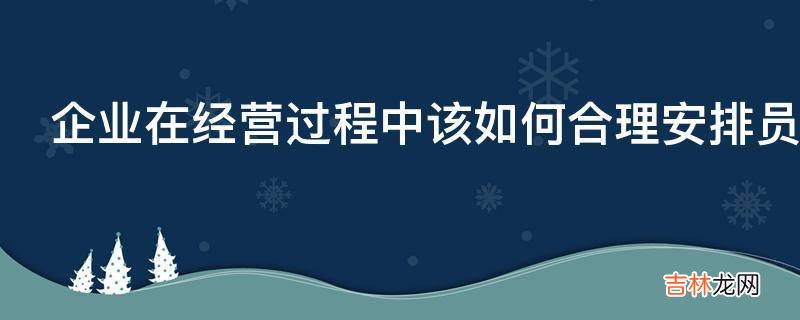 企业在经营过程中该如何合理安排员工工作呢?