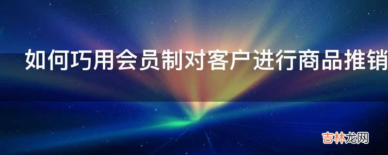 如何巧用会员制对客户进行商品推销?