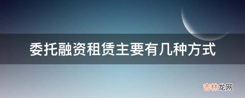 委托融资租赁主要有几种方式?