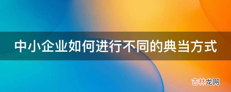 中小企业如何进行不同的典当方式?