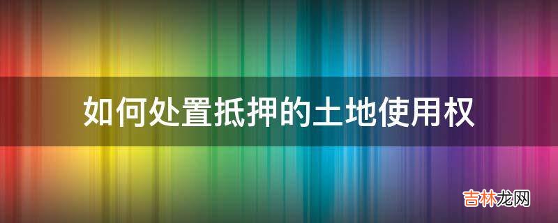 如何处置抵押的土地使用权?