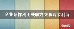 企业怎样利用关联方交易调节利润?