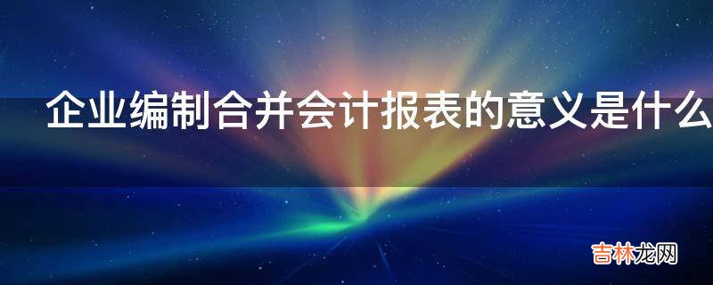 企业编制合并会计报表的意义是什么?