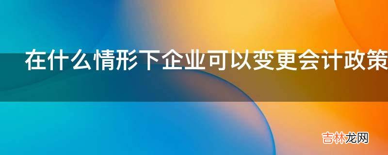 在什么情形下企业可以变更会计政策呢?