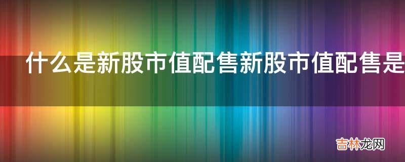 什么是新股市值配售新股市值配售是什么意思?