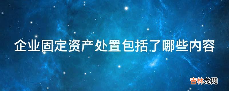 企业固定资产处置包括了哪些内容?