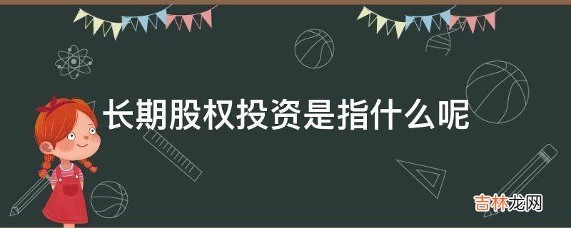 长期股权投资是指什么呢?