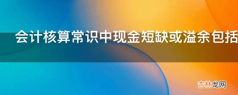 会计核算常识中现金短缺或溢余包括了哪些内容?