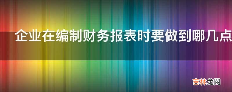 企业在编制财务报表时要做到哪几点?