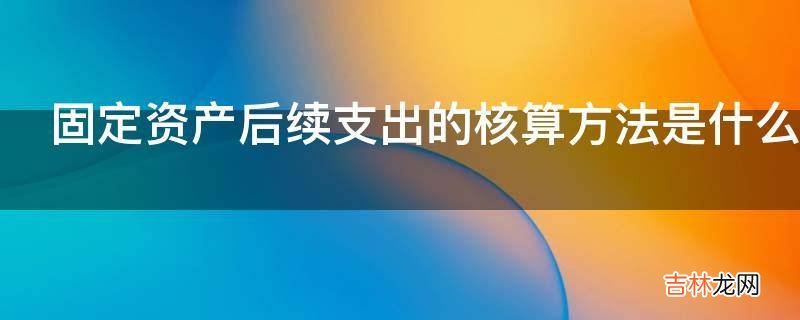 固定资产后续支出的核算方法是什么?