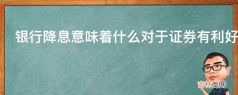 银行降息意味着什么对于证券有利好消息吗?