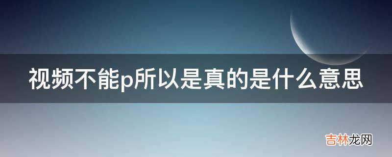 视频不能p所以是真的是什么意思?