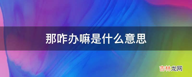 那咋办嘛是什么意思?