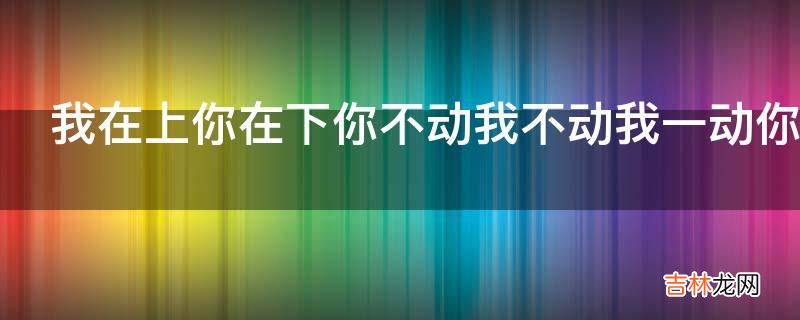 我在上你在下你不动我不动我一动你就痛你出水我高兴什么意思?