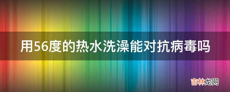 用56度的热水洗澡能对抗病毒吗?